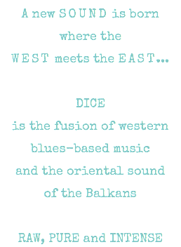 A new SOUND is born where the WEST meets the EAST... DICE is the fusion of western blues-based music and the oriental sound of the Balkans RAW, PURE and INTENSE